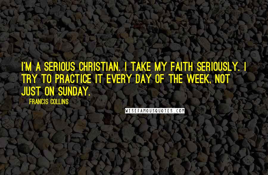 Francis Collins Quotes: I'm a serious Christian. I take my faith seriously. I try to practice it every day of the week, not just on Sunday.