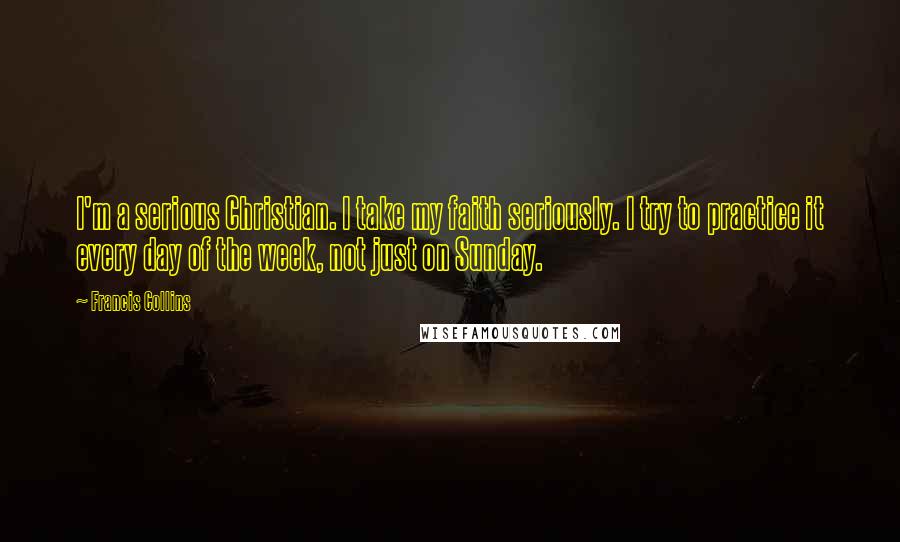 Francis Collins Quotes: I'm a serious Christian. I take my faith seriously. I try to practice it every day of the week, not just on Sunday.