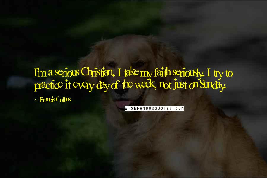 Francis Collins Quotes: I'm a serious Christian. I take my faith seriously. I try to practice it every day of the week, not just on Sunday.