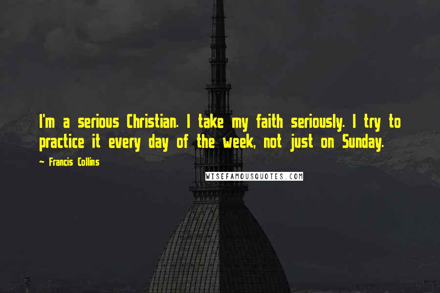 Francis Collins Quotes: I'm a serious Christian. I take my faith seriously. I try to practice it every day of the week, not just on Sunday.