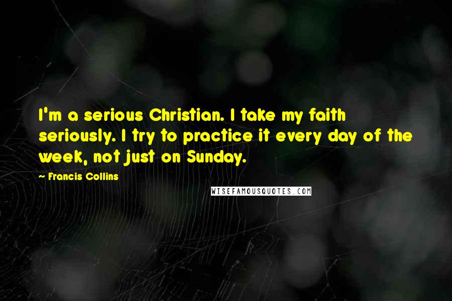 Francis Collins Quotes: I'm a serious Christian. I take my faith seriously. I try to practice it every day of the week, not just on Sunday.