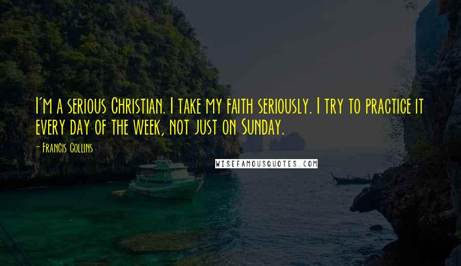 Francis Collins Quotes: I'm a serious Christian. I take my faith seriously. I try to practice it every day of the week, not just on Sunday.