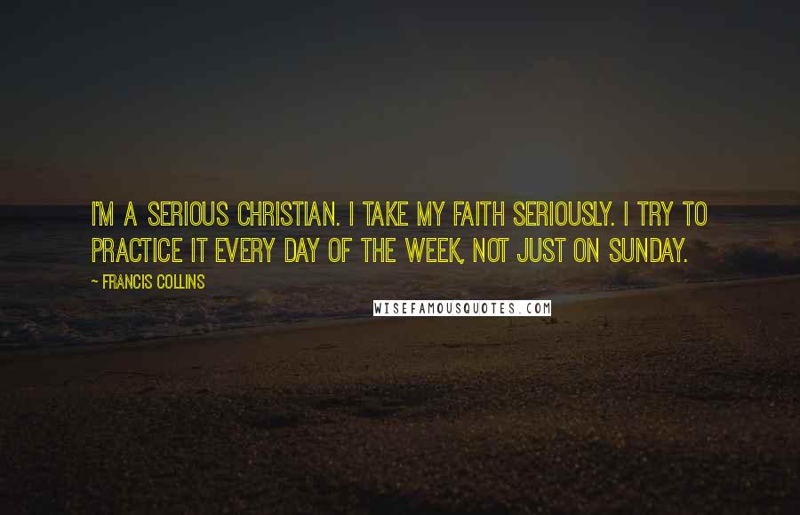 Francis Collins Quotes: I'm a serious Christian. I take my faith seriously. I try to practice it every day of the week, not just on Sunday.