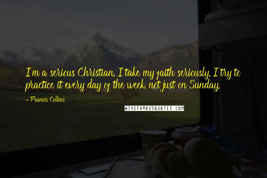 Francis Collins Quotes: I'm a serious Christian. I take my faith seriously. I try to practice it every day of the week, not just on Sunday.