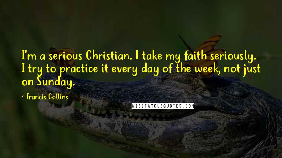 Francis Collins Quotes: I'm a serious Christian. I take my faith seriously. I try to practice it every day of the week, not just on Sunday.