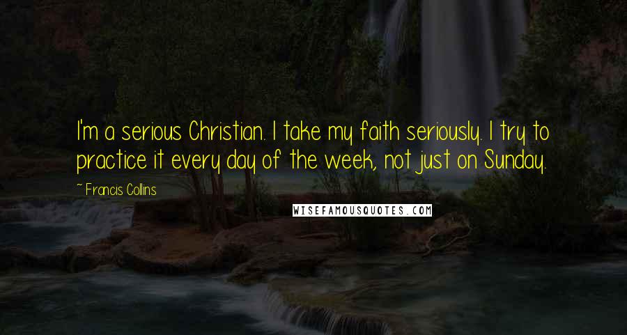 Francis Collins Quotes: I'm a serious Christian. I take my faith seriously. I try to practice it every day of the week, not just on Sunday.