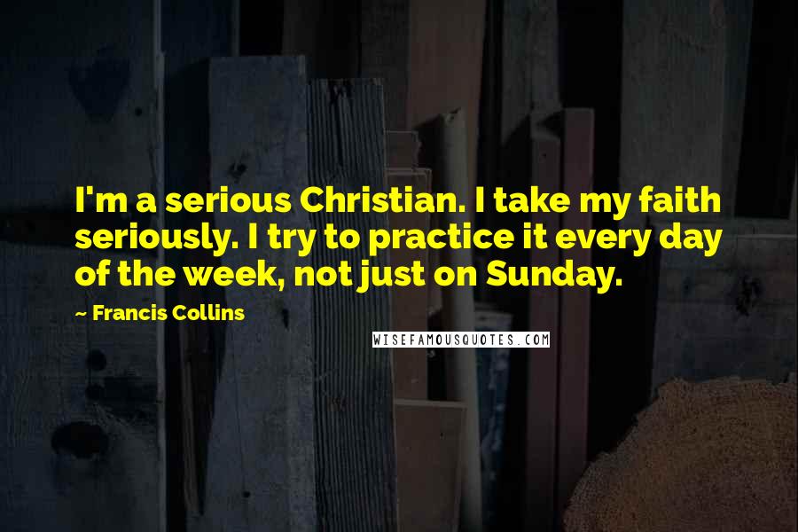 Francis Collins Quotes: I'm a serious Christian. I take my faith seriously. I try to practice it every day of the week, not just on Sunday.