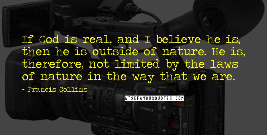 Francis Collins Quotes: If God is real, and I believe he is, then he is outside of nature. He is, therefore, not limited by the laws of nature in the way that we are.