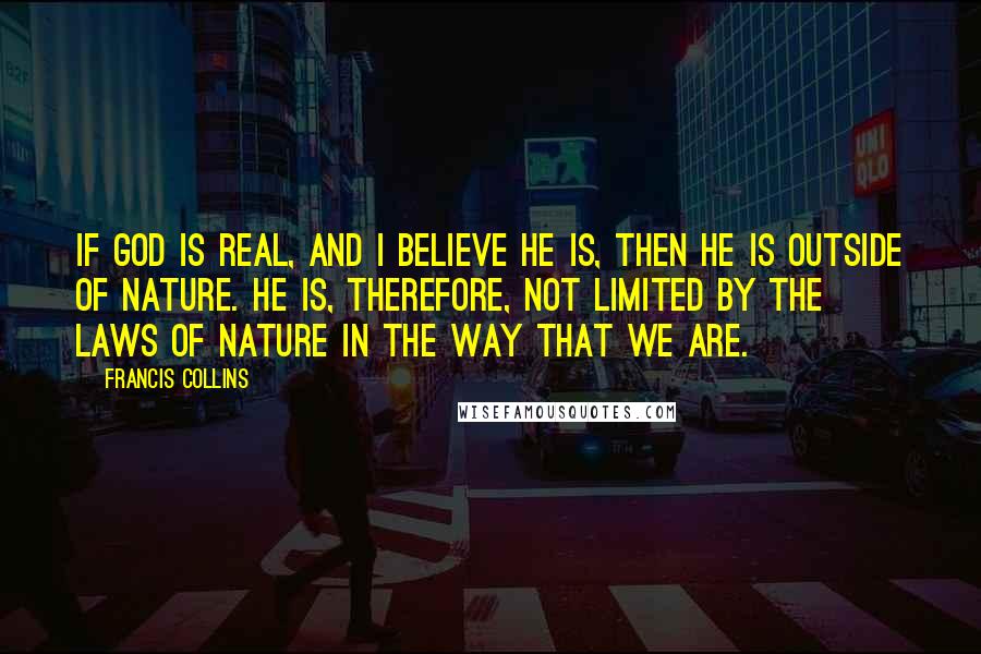 Francis Collins Quotes: If God is real, and I believe he is, then he is outside of nature. He is, therefore, not limited by the laws of nature in the way that we are.