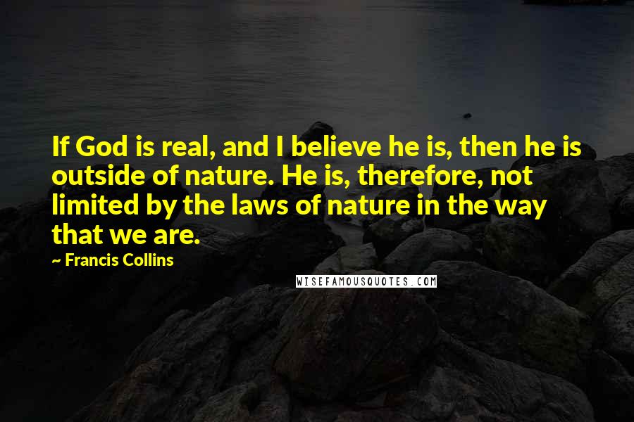 Francis Collins Quotes: If God is real, and I believe he is, then he is outside of nature. He is, therefore, not limited by the laws of nature in the way that we are.
