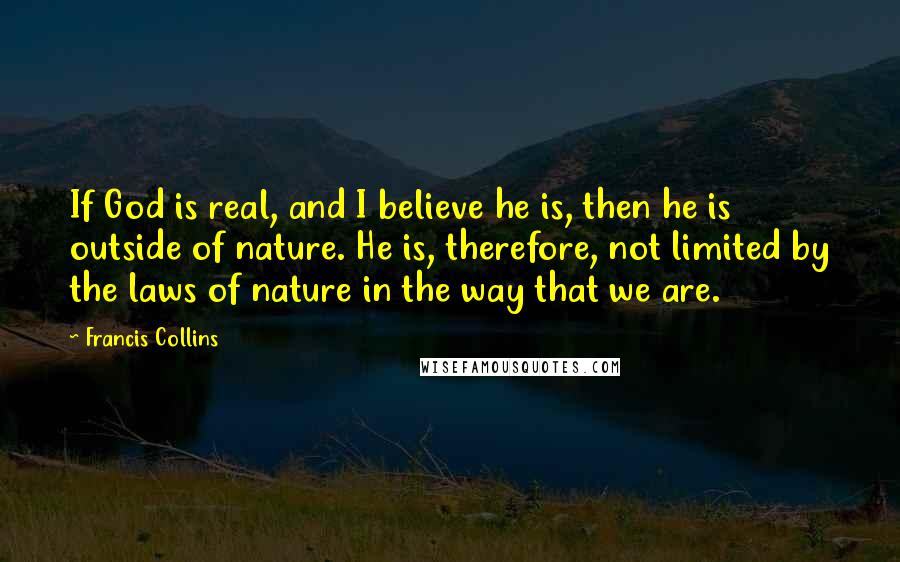 Francis Collins Quotes: If God is real, and I believe he is, then he is outside of nature. He is, therefore, not limited by the laws of nature in the way that we are.
