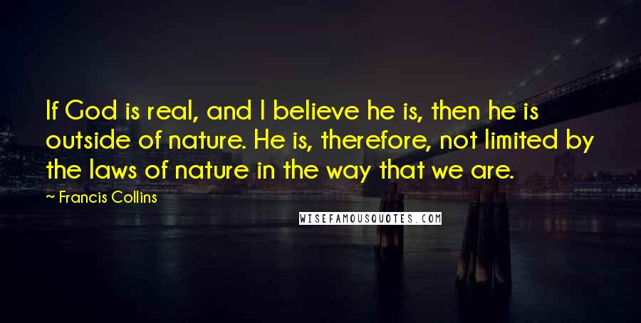 Francis Collins Quotes: If God is real, and I believe he is, then he is outside of nature. He is, therefore, not limited by the laws of nature in the way that we are.
