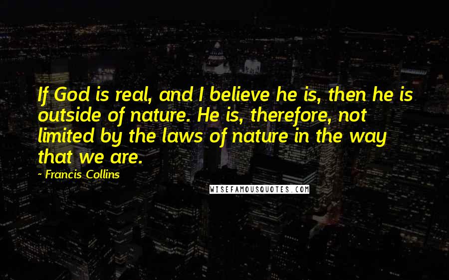 Francis Collins Quotes: If God is real, and I believe he is, then he is outside of nature. He is, therefore, not limited by the laws of nature in the way that we are.