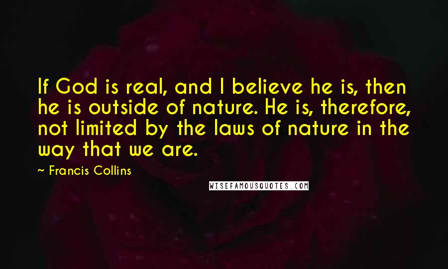 Francis Collins Quotes: If God is real, and I believe he is, then he is outside of nature. He is, therefore, not limited by the laws of nature in the way that we are.