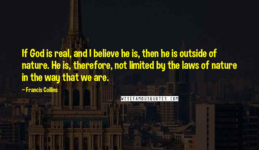 Francis Collins Quotes: If God is real, and I believe he is, then he is outside of nature. He is, therefore, not limited by the laws of nature in the way that we are.