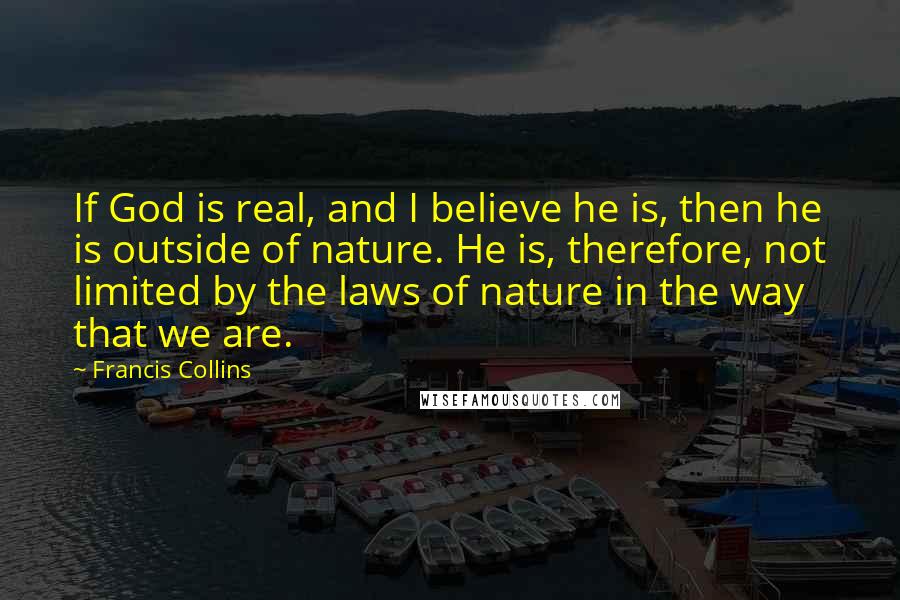 Francis Collins Quotes: If God is real, and I believe he is, then he is outside of nature. He is, therefore, not limited by the laws of nature in the way that we are.