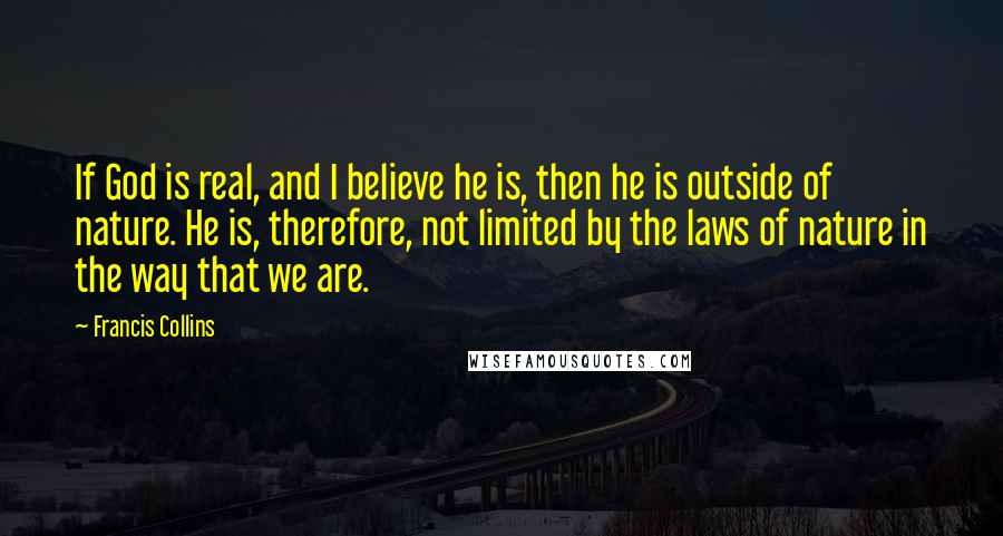 Francis Collins Quotes: If God is real, and I believe he is, then he is outside of nature. He is, therefore, not limited by the laws of nature in the way that we are.