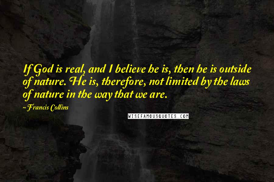 Francis Collins Quotes: If God is real, and I believe he is, then he is outside of nature. He is, therefore, not limited by the laws of nature in the way that we are.