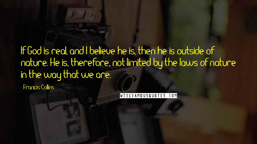Francis Collins Quotes: If God is real, and I believe he is, then he is outside of nature. He is, therefore, not limited by the laws of nature in the way that we are.