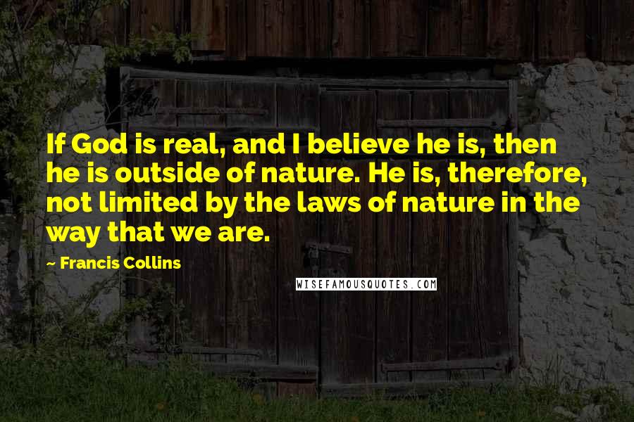 Francis Collins Quotes: If God is real, and I believe he is, then he is outside of nature. He is, therefore, not limited by the laws of nature in the way that we are.