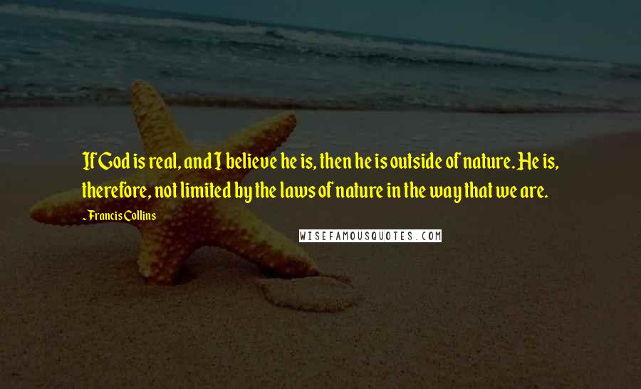 Francis Collins Quotes: If God is real, and I believe he is, then he is outside of nature. He is, therefore, not limited by the laws of nature in the way that we are.