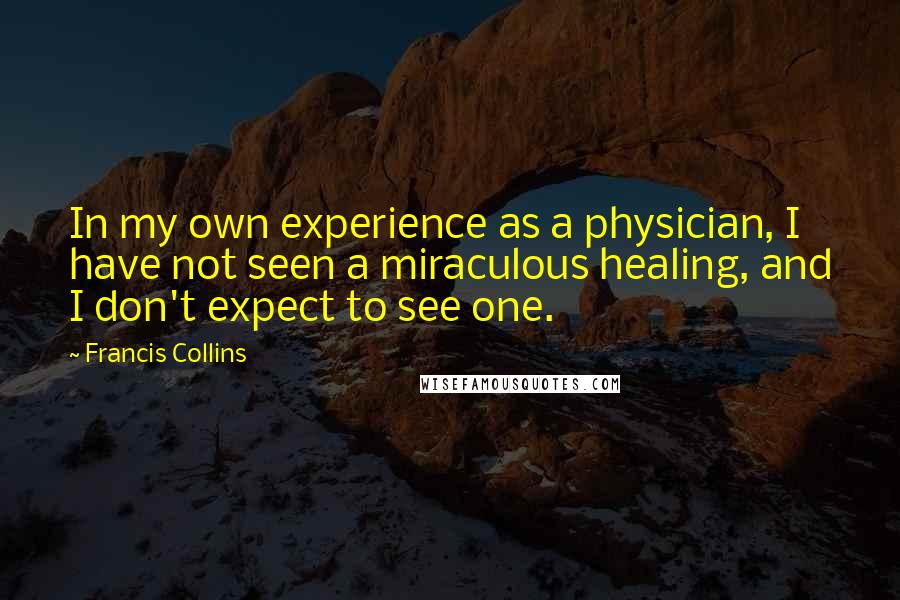 Francis Collins Quotes: In my own experience as a physician, I have not seen a miraculous healing, and I don't expect to see one.