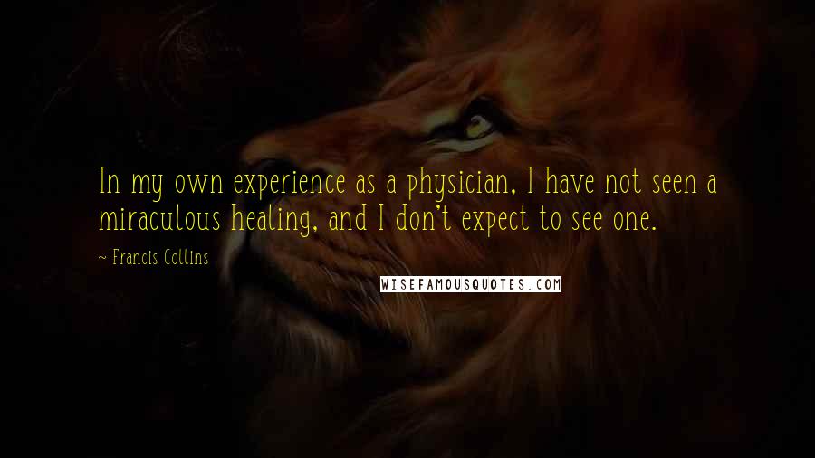 Francis Collins Quotes: In my own experience as a physician, I have not seen a miraculous healing, and I don't expect to see one.