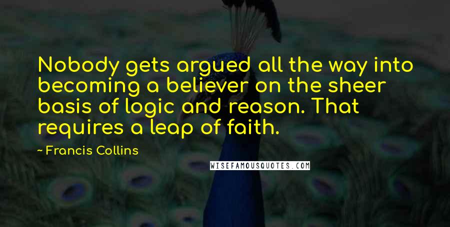 Francis Collins Quotes: Nobody gets argued all the way into becoming a believer on the sheer basis of logic and reason. That requires a leap of faith.