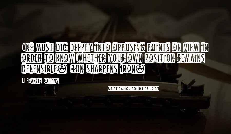 Francis Collins Quotes: One must dig deeply into opposing points of view in order to know whether your own position remains defensible. Iron sharpens iron.