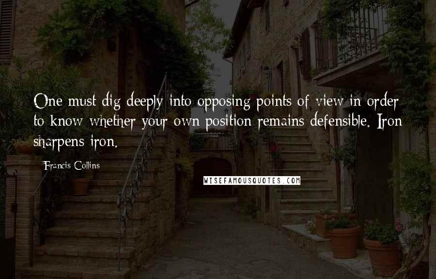 Francis Collins Quotes: One must dig deeply into opposing points of view in order to know whether your own position remains defensible. Iron sharpens iron.