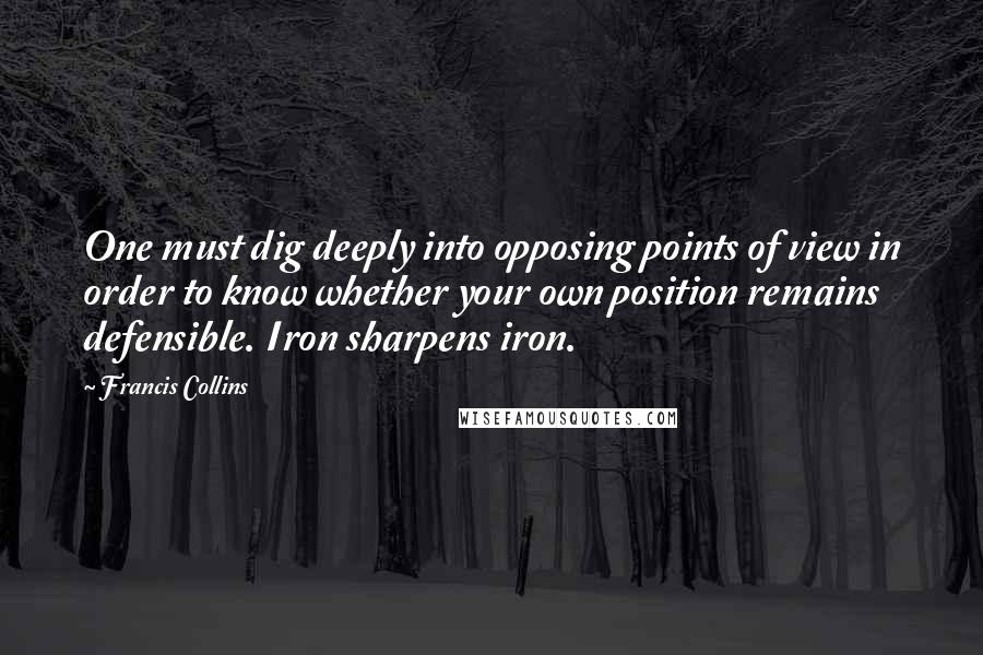 Francis Collins Quotes: One must dig deeply into opposing points of view in order to know whether your own position remains defensible. Iron sharpens iron.