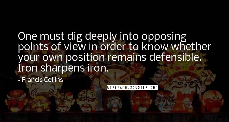 Francis Collins Quotes: One must dig deeply into opposing points of view in order to know whether your own position remains defensible. Iron sharpens iron.