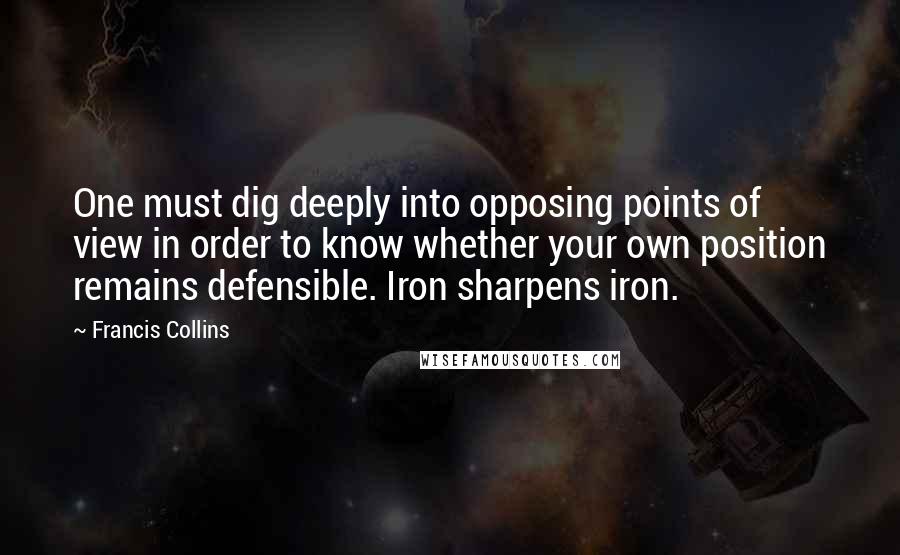 Francis Collins Quotes: One must dig deeply into opposing points of view in order to know whether your own position remains defensible. Iron sharpens iron.