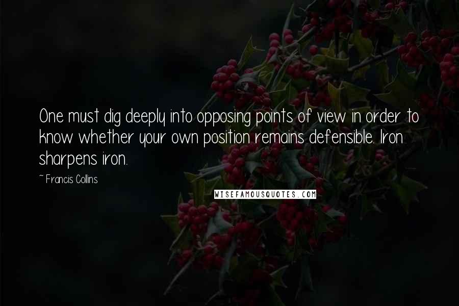 Francis Collins Quotes: One must dig deeply into opposing points of view in order to know whether your own position remains defensible. Iron sharpens iron.