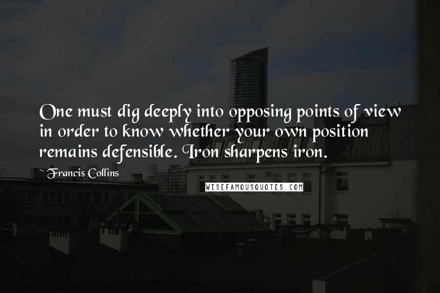 Francis Collins Quotes: One must dig deeply into opposing points of view in order to know whether your own position remains defensible. Iron sharpens iron.