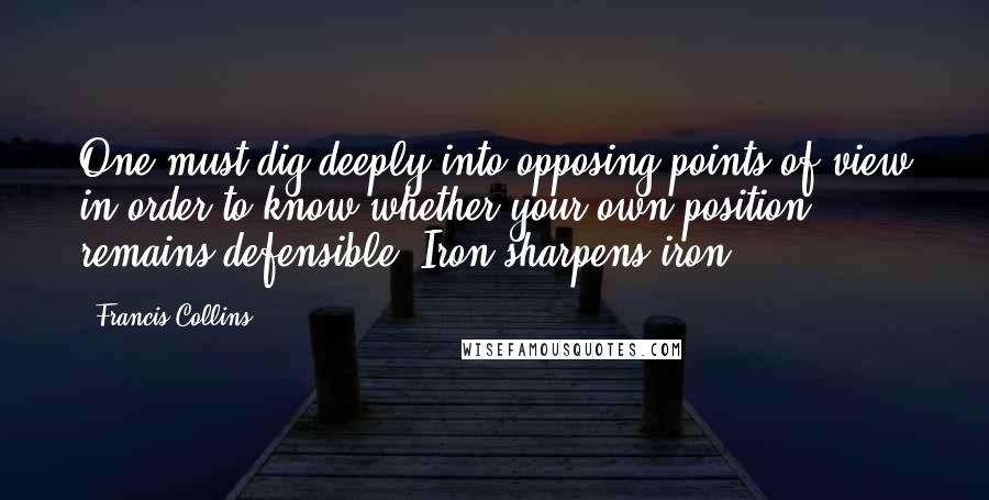 Francis Collins Quotes: One must dig deeply into opposing points of view in order to know whether your own position remains defensible. Iron sharpens iron.