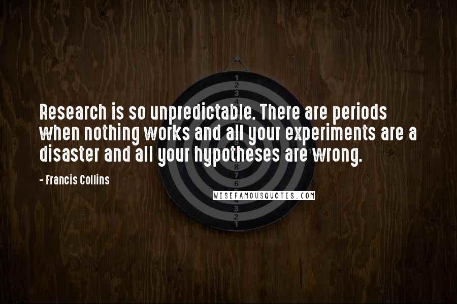 Francis Collins Quotes: Research is so unpredictable. There are periods when nothing works and all your experiments are a disaster and all your hypotheses are wrong.