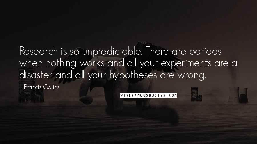 Francis Collins Quotes: Research is so unpredictable. There are periods when nothing works and all your experiments are a disaster and all your hypotheses are wrong.