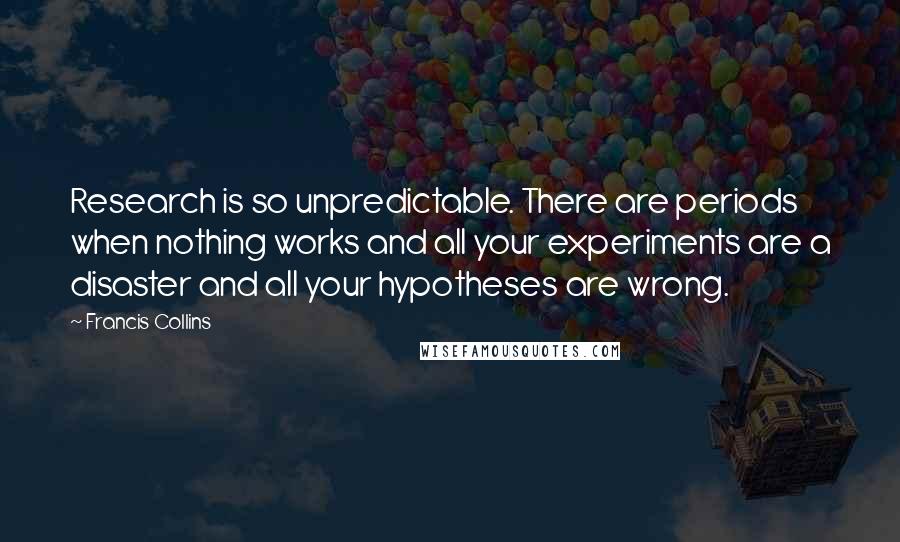 Francis Collins Quotes: Research is so unpredictable. There are periods when nothing works and all your experiments are a disaster and all your hypotheses are wrong.