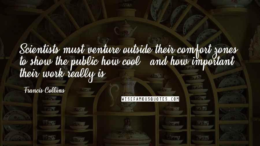Francis Collins Quotes: Scientists must venture outside their comfort zones to show the public how cool - and how important - their work really is.