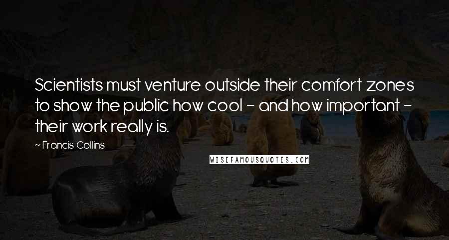 Francis Collins Quotes: Scientists must venture outside their comfort zones to show the public how cool - and how important - their work really is.