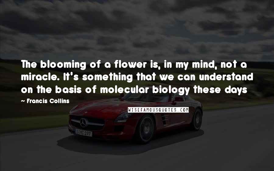 Francis Collins Quotes: The blooming of a flower is, in my mind, not a miracle. It's something that we can understand on the basis of molecular biology these days