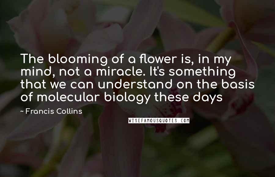 Francis Collins Quotes: The blooming of a flower is, in my mind, not a miracle. It's something that we can understand on the basis of molecular biology these days