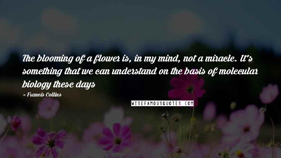 Francis Collins Quotes: The blooming of a flower is, in my mind, not a miracle. It's something that we can understand on the basis of molecular biology these days