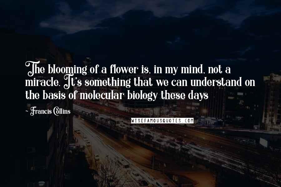 Francis Collins Quotes: The blooming of a flower is, in my mind, not a miracle. It's something that we can understand on the basis of molecular biology these days