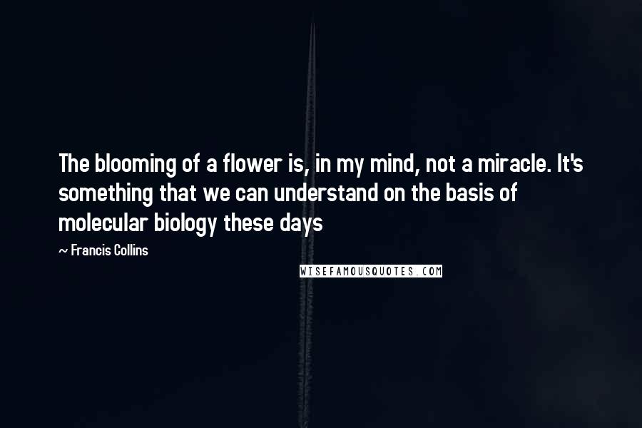 Francis Collins Quotes: The blooming of a flower is, in my mind, not a miracle. It's something that we can understand on the basis of molecular biology these days