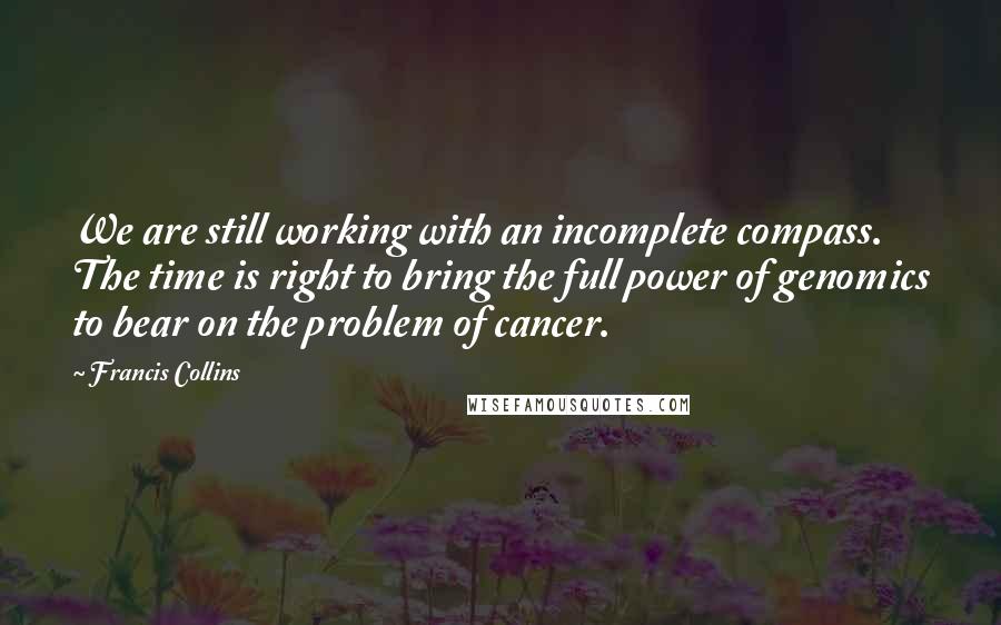 Francis Collins Quotes: We are still working with an incomplete compass. The time is right to bring the full power of genomics to bear on the problem of cancer.