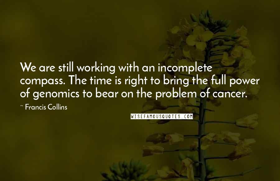 Francis Collins Quotes: We are still working with an incomplete compass. The time is right to bring the full power of genomics to bear on the problem of cancer.