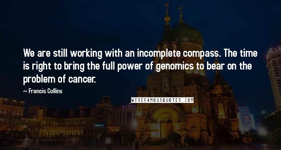 Francis Collins Quotes: We are still working with an incomplete compass. The time is right to bring the full power of genomics to bear on the problem of cancer.