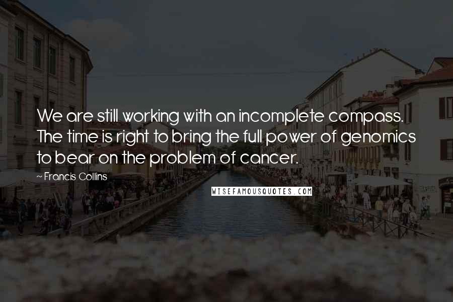 Francis Collins Quotes: We are still working with an incomplete compass. The time is right to bring the full power of genomics to bear on the problem of cancer.